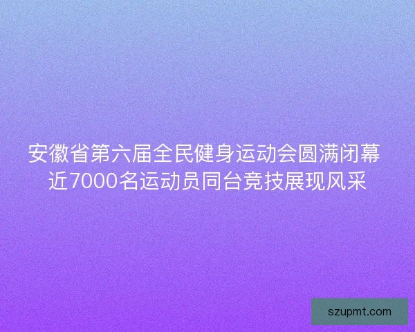 安徽省第六届全民健身运动会圆满闭幕 近7000名运动员同台竞技展现风采