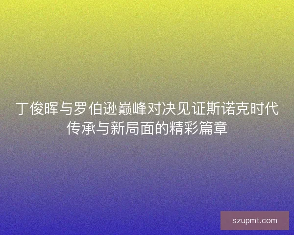 丁俊晖与罗伯逊巅峰对决见证斯诺克时代传承与新局面的精彩篇章
