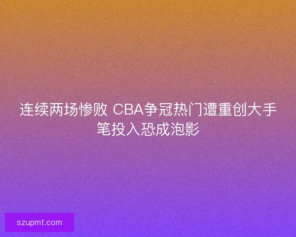 连续两场惨败 CBA争冠热门遭重创大手笔投入恐成泡影