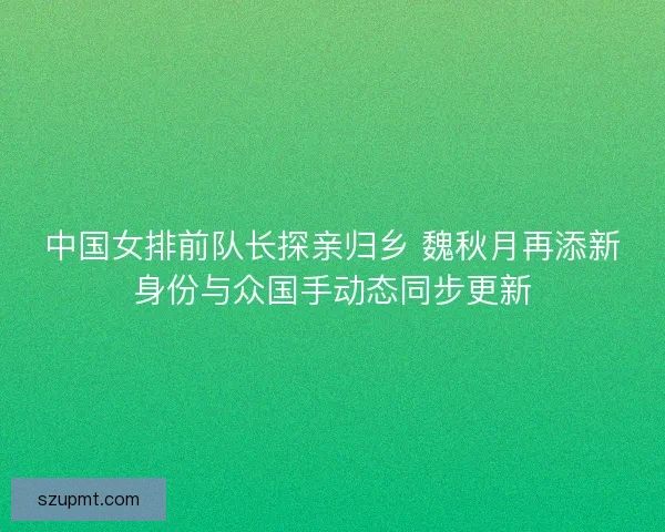 中国女排前队长探亲归乡 魏秋月再添新身份与众国手动态同步更新